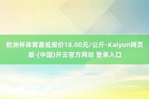 欧洲杯体育最低报价18.00元/公斤-Kaiyun网页版·(中国)开云官方网站 登录入口