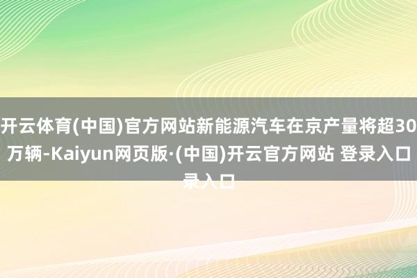 开云体育(中国)官方网站新能源汽车在京产量将超30万辆-Kaiyun网页版·(中国)开云官方网站 登录入口